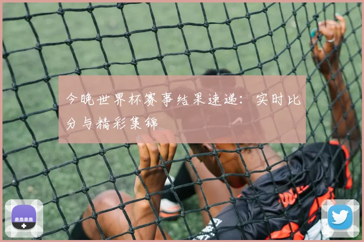 今晚世界杯赛事结果速递：实时比分与精彩集锦