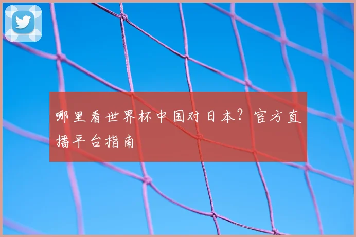 哪里看世界杯中国对日本？官方直播平台指南