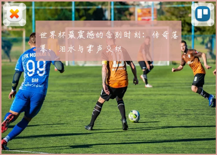 世界杯最震撼的告别时刻：传奇落幕，泪水与掌声交织