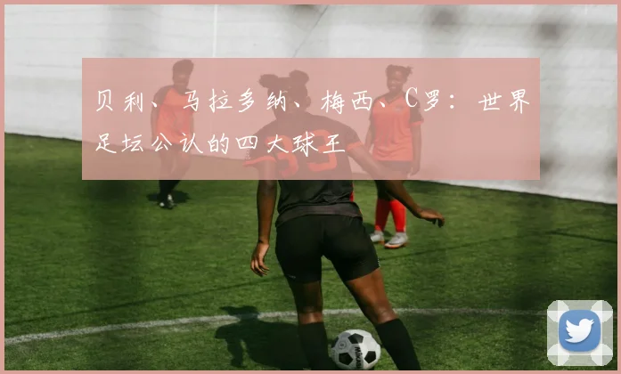 贝利、马拉多纳、梅西、C罗：世界足坛公认的四大球王