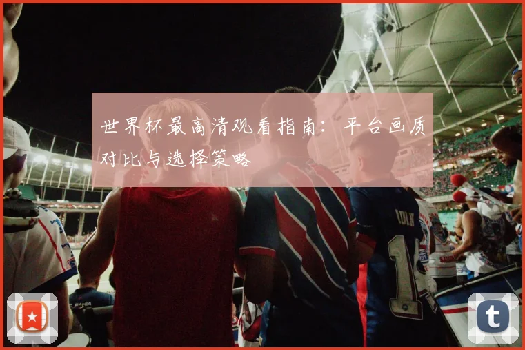 世界杯最高清观看指南:平台画质对比与选择策略