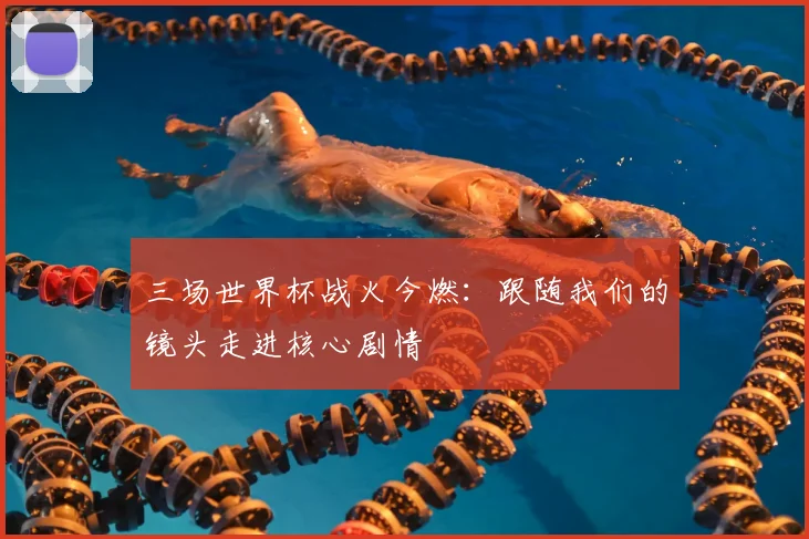 三场世界杯战火今燃:跟随我们的镜头走进核心剧情