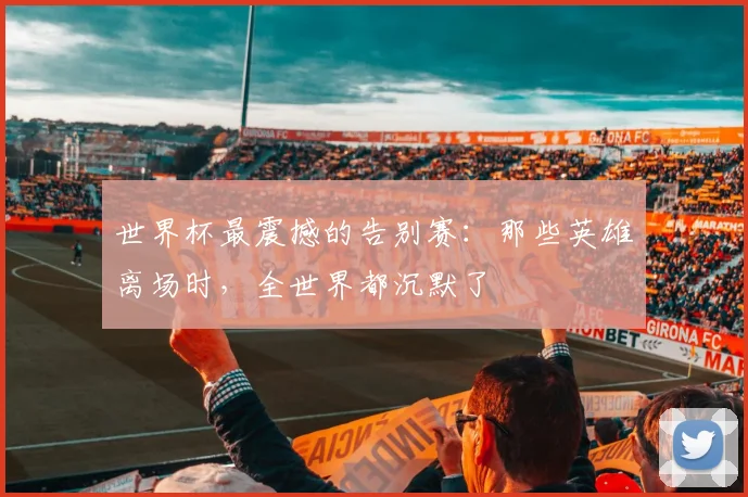 世界杯最震撼的告别赛:那些英雄离场时,全世界都沉默了