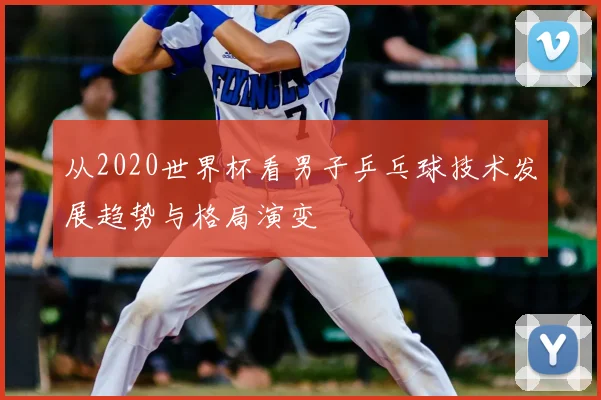 从2020世界杯看男子乒乓球技术发展趋势与格局演变