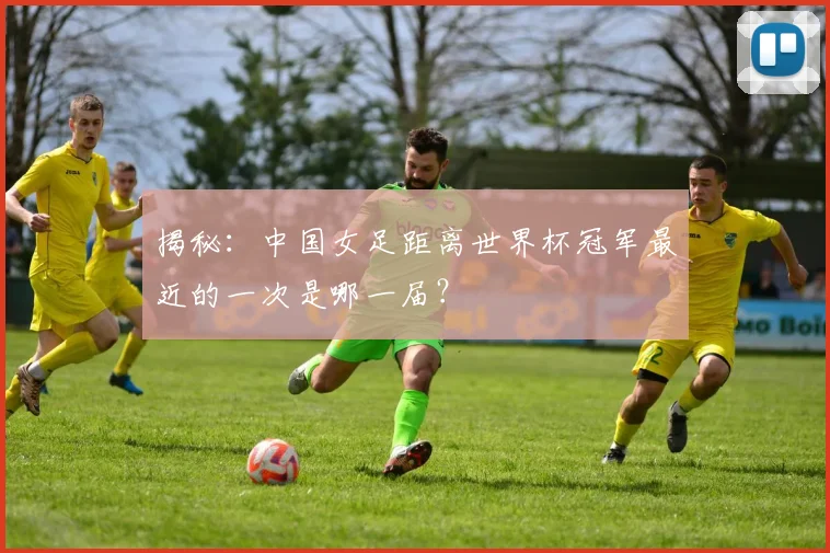 揭秘:中国女足距离世界杯冠军最近的一次是哪一届?