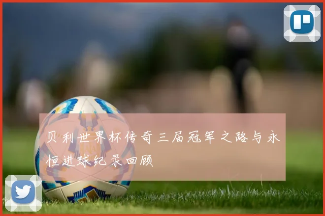 贝利世界杯传奇三届冠军之路与永恒进球纪录回顾
