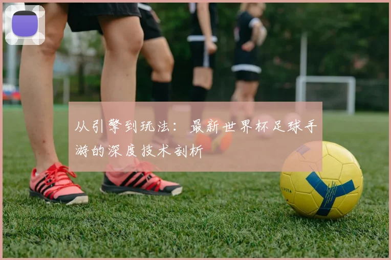 从引擎到玩法:最新世界杯足球手游的深度技术剖析