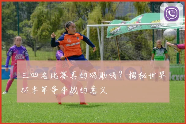 三四名比赛真的鸡肋吗?揭秘世界杯季军争夺战的意义