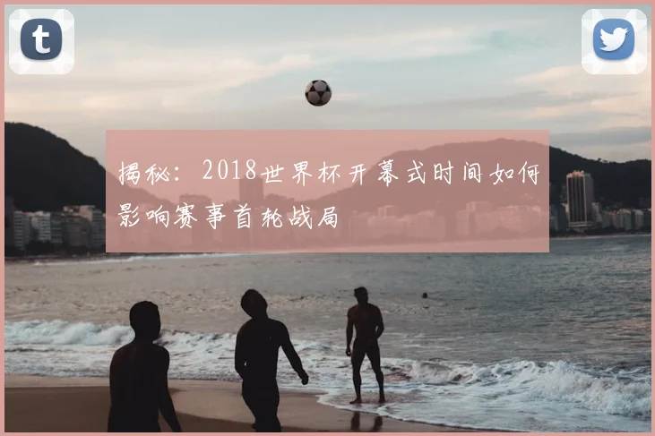 揭秘：2018世界杯开幕式时间如何影响赛事首轮战局