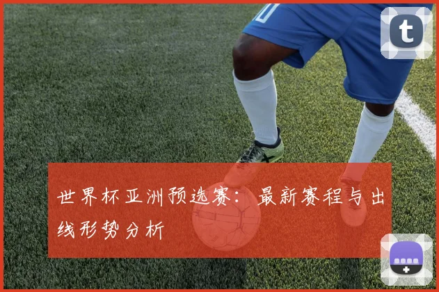 世界杯亚洲预选赛:最新赛程与出线形势分析