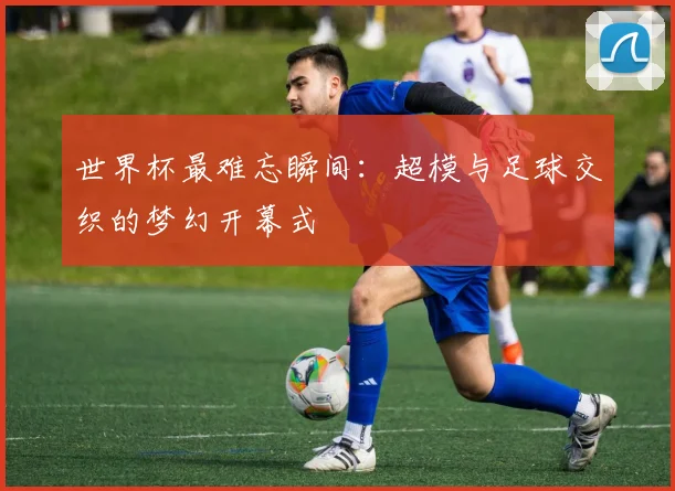 世界杯最难忘瞬间:超模与足球交织的梦幻开幕式