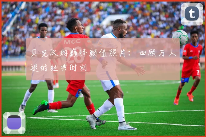 贝克汉姆巅峰颜值照片：回顾万人迷的经典时刻