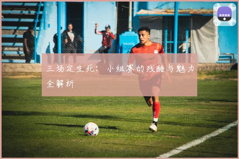 三场定生死:小组赛的残酷与魅力全解析