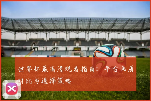 世界杯最高清观看指南:平台画质对比与选择策略