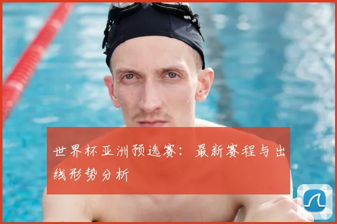 世界杯亚洲预选赛：最新赛程与出线形势分析